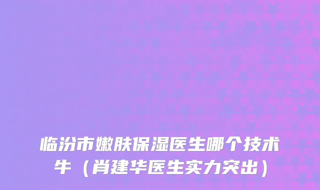 临汾市嫩肤保湿医生哪个技术牛（肖建华医生实力突出）