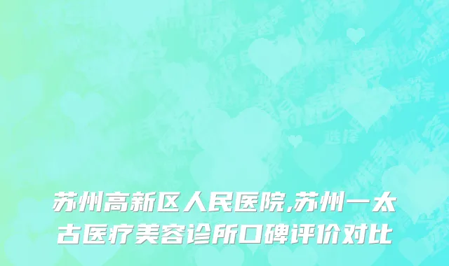 苏州高新区人民医院,苏州一太古医疗美容诊所口碑评价对比