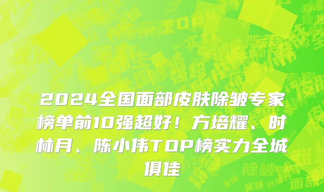 2024全国面部皮肤除皱专家榜单前10强超好！方培耀、时林月、陈小伟TOP榜实力全城俱佳