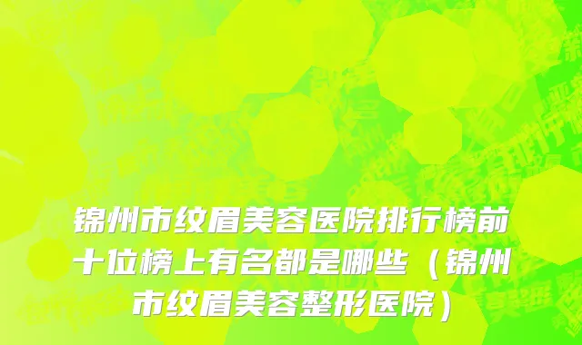 锦州市纹眉美容医院排行榜前十位榜上有名都是哪些（锦州市纹眉美容整形医院）