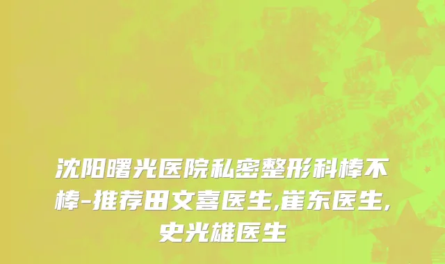 沈阳曙光医院私密整形科棒不棒-推荐田文喜医生,崔东医生,史光雄医生