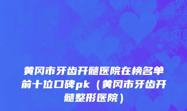 黄冈市牙齿开髓医院在榜名单前十位口碑pk（黄冈市牙齿开髓整形医院）