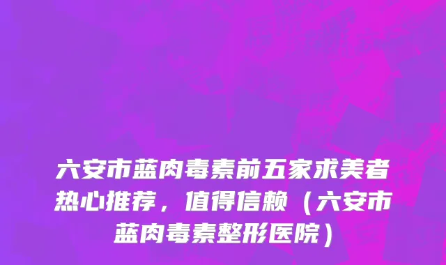 六安市蓝肉毒素前五家求美者热心推荐，值得信赖（六安市蓝肉毒素整形医院）