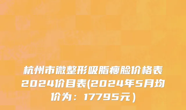 杭州市微整形吸脂瘦脸价格表2024价目表(2024年5月均价为：17795元）
