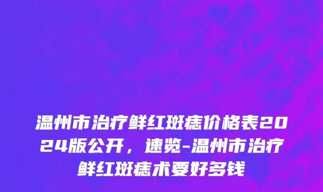 温州市治疗鲜红斑痣价格表2024版公开，速览-温州市治疗鲜红斑痣术要好多钱