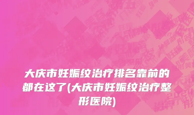 大庆市妊娠纹治疗排名靠前的都在这了(大庆市妊娠纹治疗整形医院)