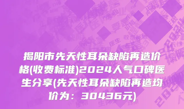 揭阳市先天性耳朵缺陷再造价格(收费标准)2024人气口碑医生分享(先天性耳朵缺陷再造均价为：30436元)