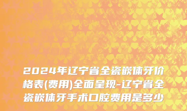 2024年辽宁省全瓷嵌体牙价格表(费用)全面呈现-辽宁省全瓷嵌体牙手术口腔费用是多少