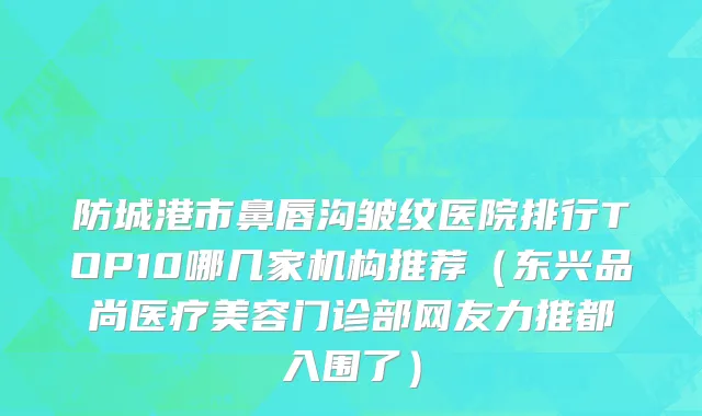 防城港市鼻唇沟皱纹医院排行TOP10哪几家机构推荐（东兴品尚医疗美容门诊部网友力推都入围了）
