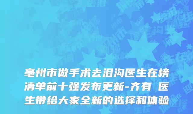 亳州市做手术去泪沟医生在榜清单前十强发布更新-齐有喆医生带给大家全新的选择和体验