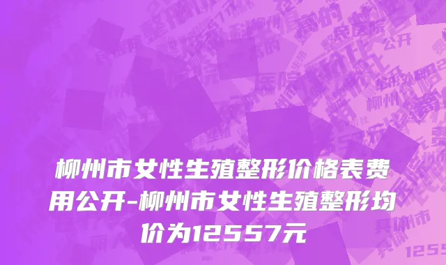 柳州市女性生殖整形价格表费用公开-柳州市女性生殖整形均价为12557元