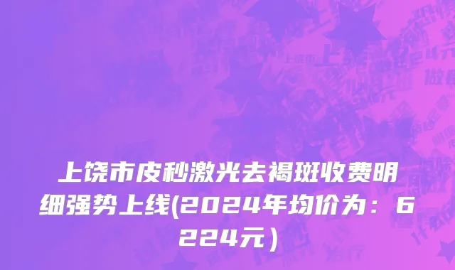 上饶市皮秒激光去褐斑收费明细强势上线(2024年均价为：6224元）