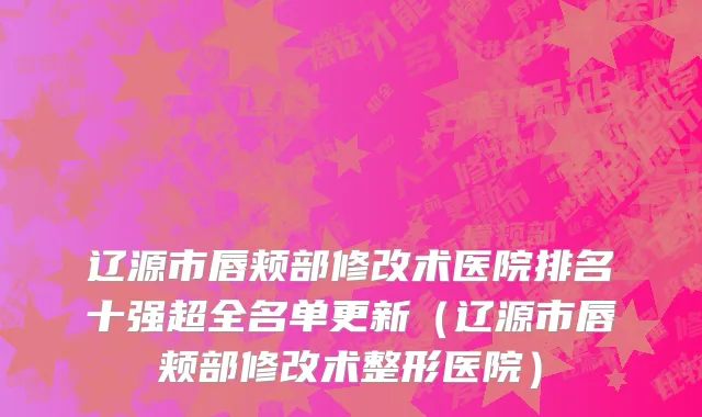 辽源市唇颊部修改术医院排名十强超全名单更新（辽源市唇颊部修改术整形医院）