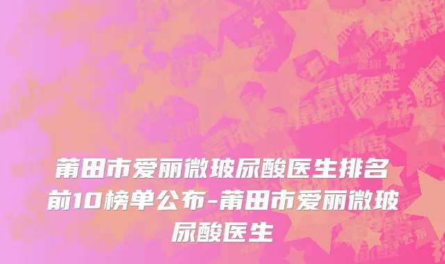 莆田市爱丽微玻尿酸医生排名前10榜单公布-莆田市爱丽微玻尿酸医生