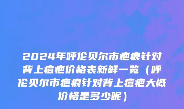 2024年呼伦贝尔市疤痕针对背上痘疤价格表新鲜一览（呼伦贝尔市疤痕针对背上痘疤大概价格是多少呢）