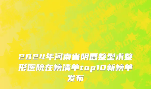 2024年河南省阴唇整型术整形医院在榜清单top10新榜单发布