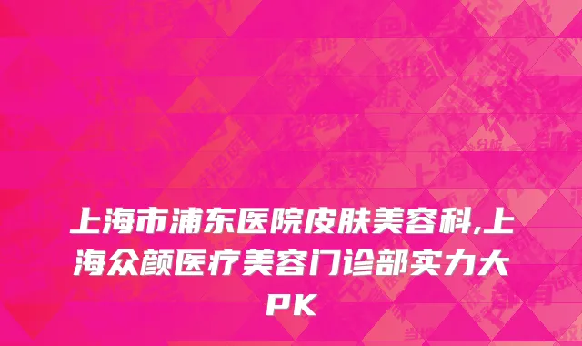 上海市浦东医院皮肤美容科,上海众颜医疗美容门诊部实力大PK