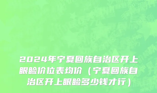 2024年宁夏回族自治区开上眼睑价位表均价（宁夏回族自治区开上眼睑多少钱才行）