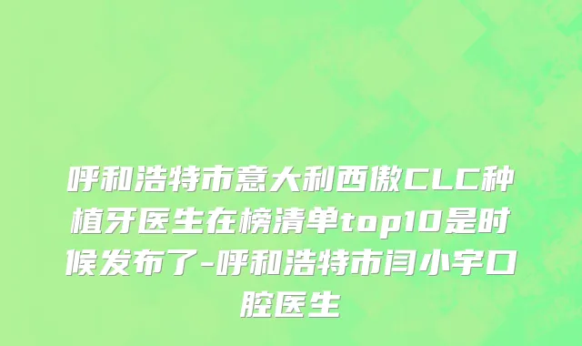 呼和浩特市意大利西傲CLC种植牙医生在榜清单top10是时候发布了-呼和浩特市闫小宇口腔医生