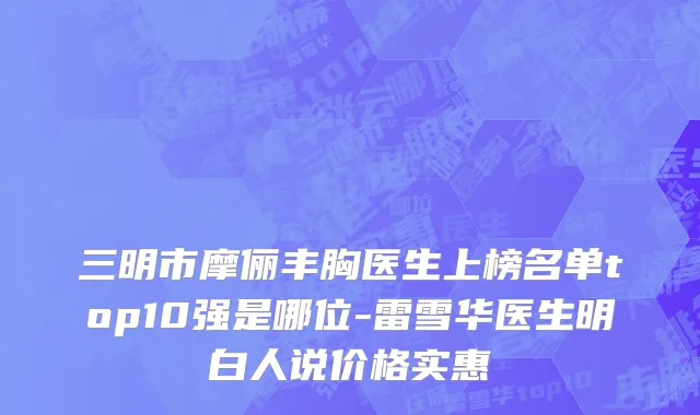 三明市摩俪丰胸医生上榜名单top10强是哪位-雷雪华医生明白人说价格实惠
