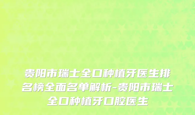 贵阳市瑞士全口种植牙医生排名榜全面名单解析-贵阳市瑞士全口种植牙口腔医生
