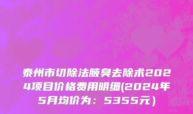 泰州市切除法腋臭去除术2024项目价格费用明细(2024年5月均价为：5355元）