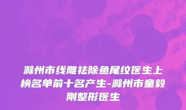 滁州市线雕祛除鱼尾纹医生上榜名单前十名产生-滁州市童毅刚整形医生