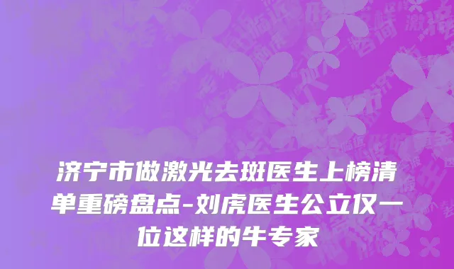 济宁市做激光去斑医生上榜清单重磅盘点-刘虎医生公立仅一位这样的牛专家
