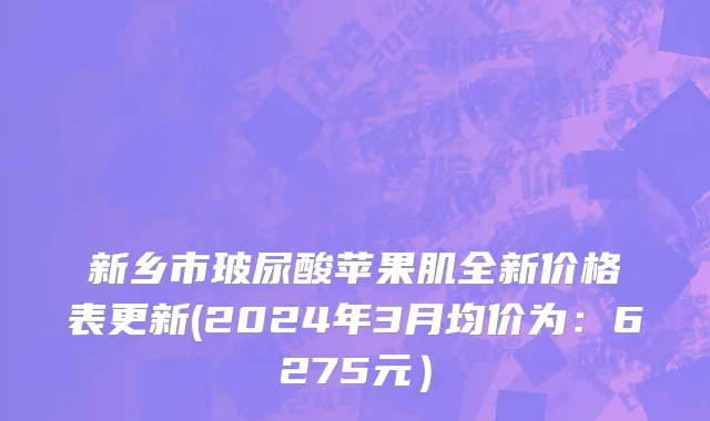 新乡市玻尿酸苹果肌全新价格表更新(2024年3月均价为：6275元）