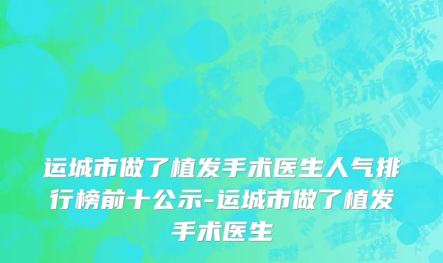 运城市做了植发手术医生人气排行榜前十公示-运城市做了植发手术医生