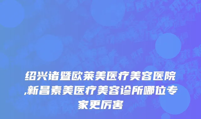 绍兴诸暨欧莱美医疗美容医院,新昌素美医疗美容诊所哪位专家更厉害