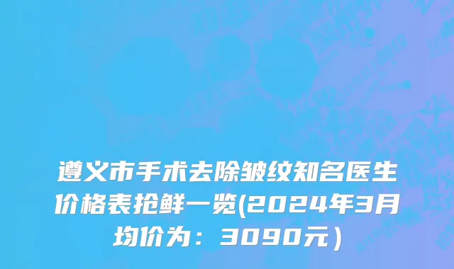 遵义市手术去除皱纹知名医生价格表抢鲜一览(2024年3月均价为：3090元）