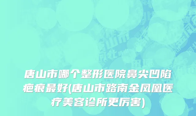 唐山市哪个整形医院鼻尖凹陷疤痕最好(唐山市路南金凤凰医疗美容诊所更厉害)