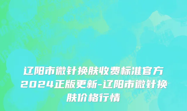 辽阳市微针换肤收费标准官方2024正版更新-辽阳市微针换肤价格行情