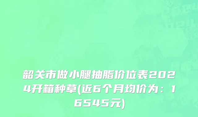 韶关市做小腿抽脂价位表2024开箱种草(近6个月均价为：16545元)