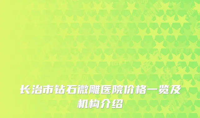 长治市钻石微雕医院价格一览及机构介绍