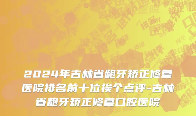 2024年吉林省龅牙矫正修复医院排名前十位挨个点评-吉林省龅牙矫正修复口腔医院