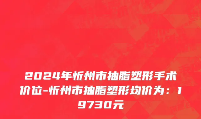 2024年忻州市抽脂塑形手术价位-忻州市抽脂塑形均价为：19730元