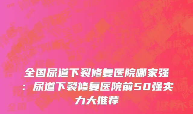全国尿道下裂修复医院哪家强：尿道下裂修复医院前50强实力大推荐