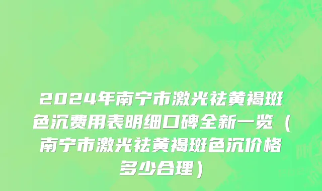 2024年南宁市激光祛黄褐斑色沉费用表明细口碑全新一览（南宁市激光祛黄褐斑色沉价格多少合理）