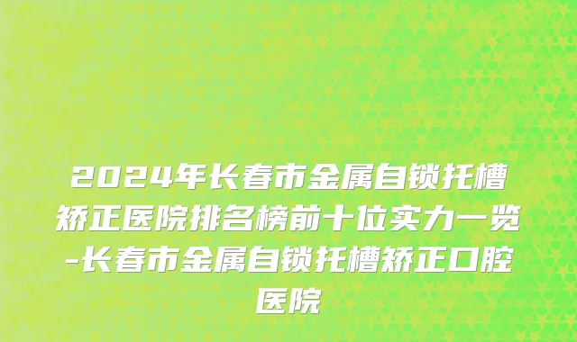 2024年长春市金属自锁托槽矫正医院排名榜前十位实力一览-长春市金属自锁托槽矫正口腔医院