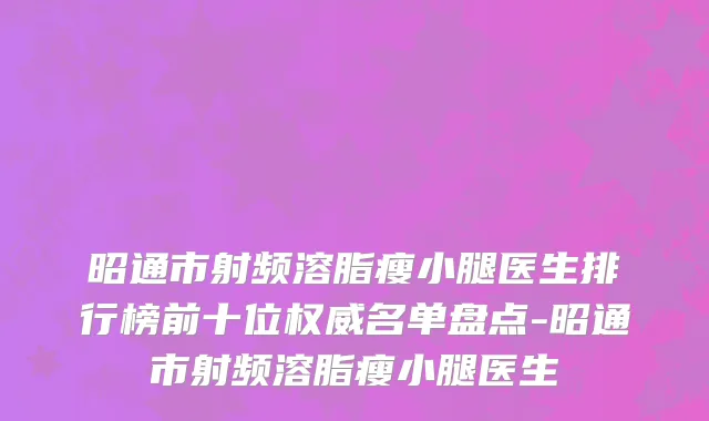 昭通市射频溶脂瘦小腿医生排行榜前十位权威名单盘点-昭通市射频溶脂瘦小腿医生