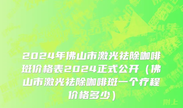 2024年佛山市激光祛除咖啡斑价格表2024正式公开（佛山市激光祛除咖啡斑一个疗程价格多少）