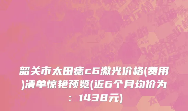 韶关市太田痣c6激光价格(费用)清单惊艳预览(近6个月均价为：1438元)