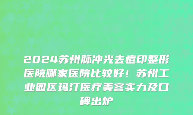 2024苏州脉冲光去痘印整形医院哪家医院比较好!苏州工业园区玛汀医疗美容实力及口碑出炉
