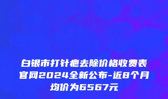 白银市打针疤去除价格收费表官网2024全新公布-近8个月均价为6567元