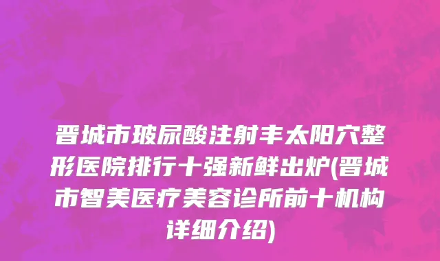 晋城市玻尿酸注射丰太阳穴整形医院排行十强新鲜出炉(晋城市智美医疗美容诊所前十机构详细介绍)