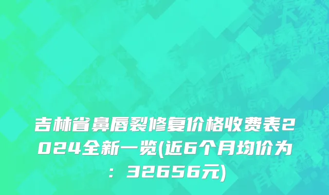 吉林省鼻唇裂修复价格收费表2024全新一览(近6个月均价为：32656元)