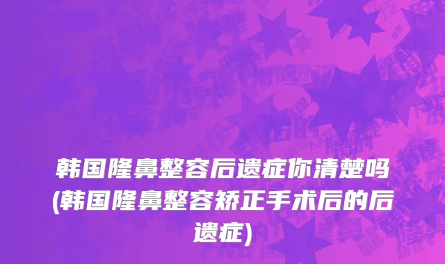 韩国隆鼻整容后遗症你清楚吗(韩国隆鼻整容矫正手术后的后遗症)