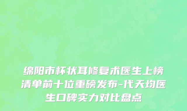 绵阳市杯状耳修复术医生上榜清单前十位重磅发布-代天均医生口碑实力对比盘点